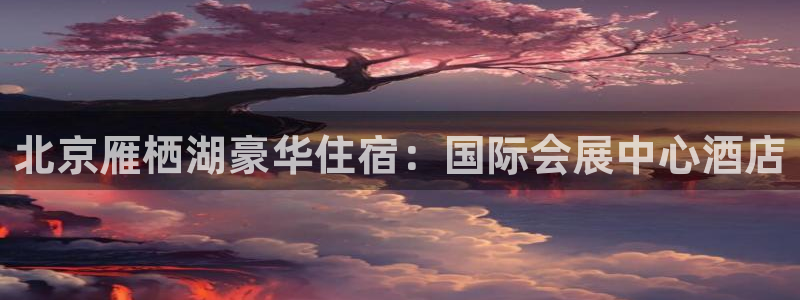 果博官网客服电话号码查询：北京雁栖湖豪华住宿：国际会展中心酒店