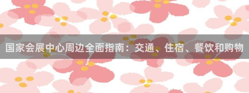 手机怎样下载果博：国家会展中心周边全面指南：交通、住宿、餐饮和购物