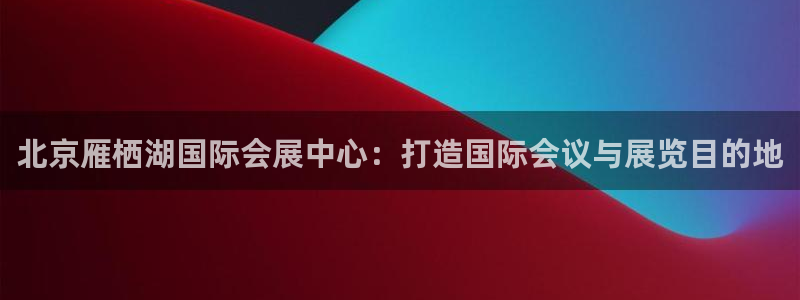 果博公司会员注册账号开户：北京雁栖湖国际会展中心：打造国际会议与展览目的地