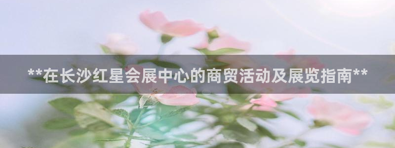 果博客服电话哪里找啊：**在长沙红星会展中心的商贸活动及展览指南**