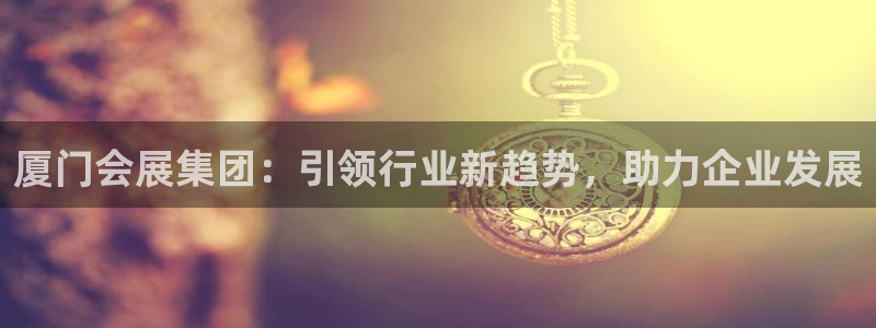果博有假吗：厦门会展集团：引领行业新趋势，助力企业