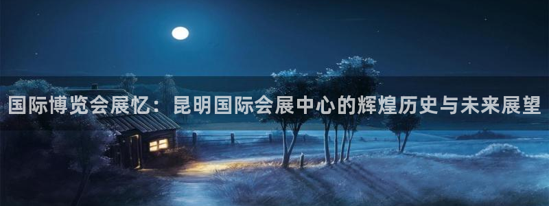 果博平台开户电话是多少：国际博览会展忆：昆明国际会展中心的辉煌历史与未来展望