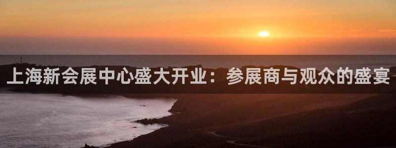 果博官网客服电话号码：上海新会展中心盛大开业：参展商与观众的盛宴