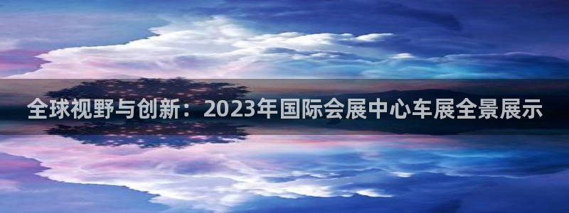 果博平台真实吗知乎：全球视野与创新：2023年国际会展中心车展全景展示