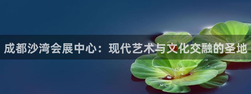 手机怎样下载果博：成都沙湾会展中心：现代艺术与文化交融的圣地